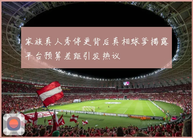 家族真人秀停更背后真相球爹揭露平台预算差距引发热议