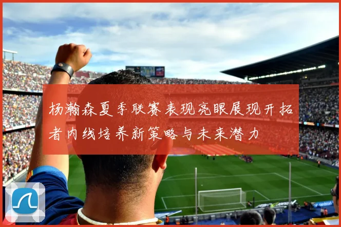 杨瀚森夏季联赛表现亮眼展现开拓者内线培养新策略与未来潜力